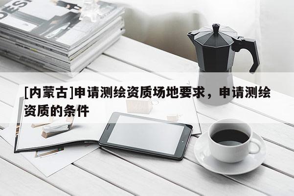 [內(nèi)蒙古]申請(qǐng)測(cè)繪資質(zhì)場(chǎng)地要求，申請(qǐng)測(cè)繪資質(zhì)的條件
