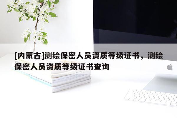 [內(nèi)蒙古]測繪保密人員資質(zhì)等級(jí)證書，測繪保密人員資質(zhì)等級(jí)證書查詢