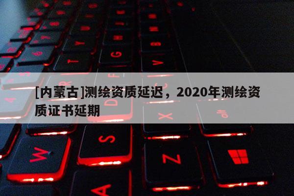 [內(nèi)蒙古]測繪資質(zhì)延遲，2020年測繪資質(zhì)證書延期