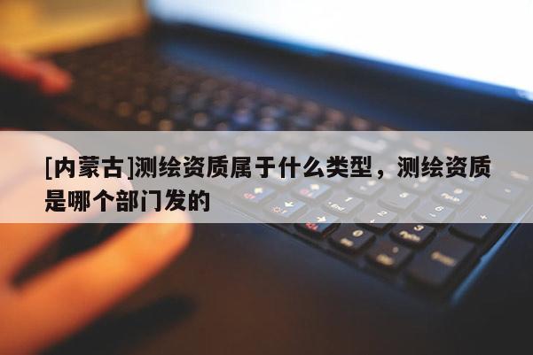 [內(nèi)蒙古]測繪資質(zhì)屬于什么類型，測繪資質(zhì)是哪個部門發(fā)的
