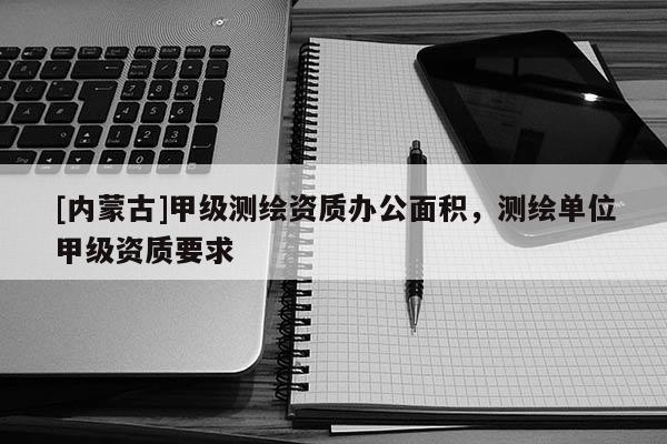 [內(nèi)蒙古]甲級(jí)測(cè)繪資質(zhì)辦公面積，測(cè)繪單位甲級(jí)資質(zhì)要求