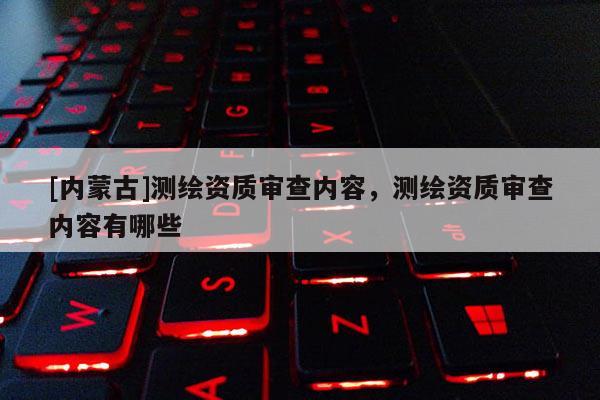 [內(nèi)蒙古]測(cè)繪資質(zhì)審查內(nèi)容，測(cè)繪資質(zhì)審查內(nèi)容有哪些