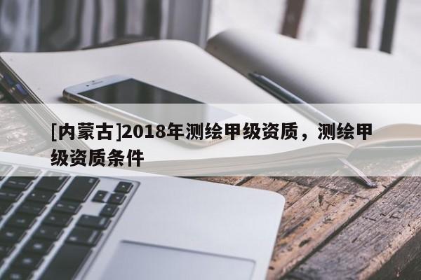 [內(nèi)蒙古]2018年測(cè)繪甲級(jí)資質(zhì)，測(cè)繪甲級(jí)資質(zhì)條件