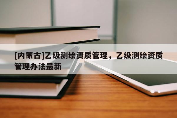 [內(nèi)蒙古]乙級測繪資質(zhì)管理，乙級測繪資質(zhì)管理辦法最新