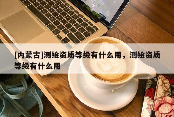 [內(nèi)蒙古]測繪資質(zhì)等級有什么用，測繪資質(zhì)等級有什么用