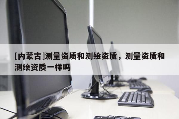 [內(nèi)蒙古]測(cè)量資質(zhì)和測(cè)繪資質(zhì)，測(cè)量資質(zhì)和測(cè)繪資質(zhì)一樣嗎
