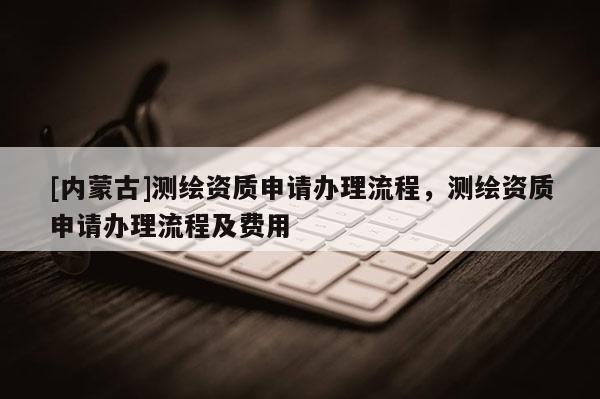 [內蒙古]測繪資質申請辦理流程，測繪資質申請辦理流程及費用