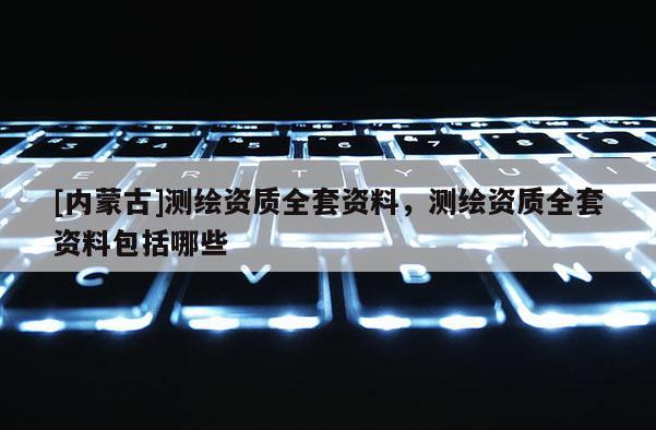 [內(nèi)蒙古]測繪資質(zhì)全套資料，測繪資質(zhì)全套資料包括哪些