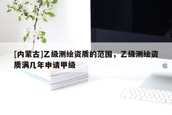 [內(nèi)蒙古]乙級(jí)測(cè)繪資質(zhì)的范圍，乙級(jí)測(cè)繪資質(zhì)滿(mǎn)幾年申請(qǐng)甲級(jí)