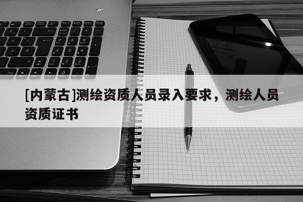 [內(nèi)蒙古]測繪資質(zhì)人員錄入要求，測繪人員資質(zhì)證書