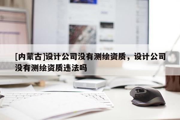 [內(nèi)蒙古]設(shè)計(jì)公司沒有測繪資質(zhì)，設(shè)計(jì)公司沒有測繪資質(zhì)違法嗎