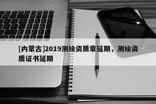 [內(nèi)蒙古]2019測繪資質(zhì)章延期，測繪資質(zhì)證書延期