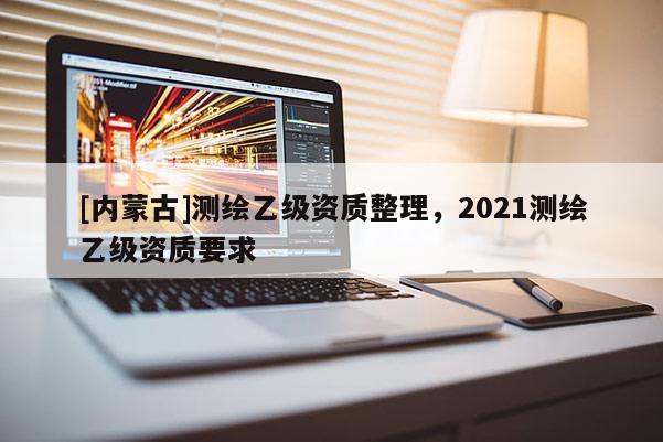 [內(nèi)蒙古]測(cè)繪乙級(jí)資質(zhì)整理，2021測(cè)繪乙級(jí)資質(zhì)要求
