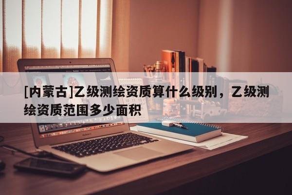 [內(nèi)蒙古]乙級(jí)測(cè)繪資質(zhì)算什么級(jí)別，乙級(jí)測(cè)繪資質(zhì)范圍多少面積