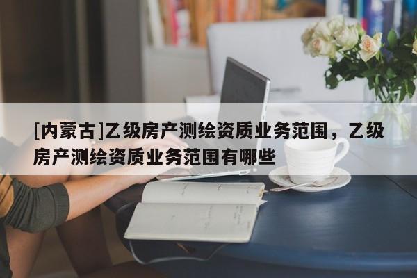 [內蒙古]乙級房產測繪資質業(yè)務范圍，乙級房產測繪資質業(yè)務范圍有哪些