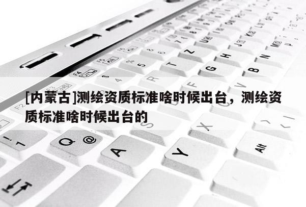 [內(nèi)蒙古]測繪資質(zhì)標準啥時候出臺，測繪資質(zhì)標準啥時候出臺的