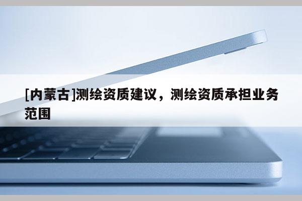 [內(nèi)蒙古]測(cè)繪資質(zhì)建議，測(cè)繪資質(zhì)承擔(dān)業(yè)務(wù)范圍