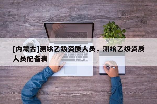 [內(nèi)蒙古]測繪乙級資質(zhì)人員，測繪乙級資質(zhì)人員配備表
