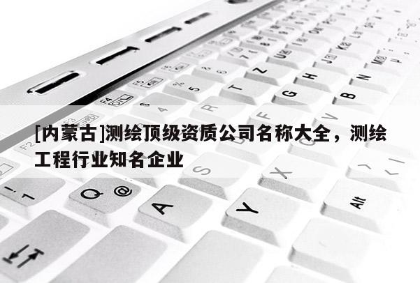 [內(nèi)蒙古]測(cè)繪頂級(jí)資質(zhì)公司名稱大全，測(cè)繪工程行業(yè)知名企業(yè)