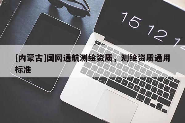 [內(nèi)蒙古]國網(wǎng)通航測繪資質(zhì)，測繪資質(zhì)通用標(biāo)準(zhǔn)