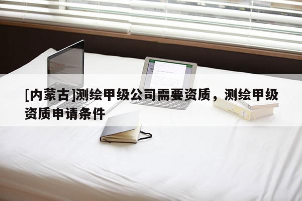 [內(nèi)蒙古]測(cè)繪甲級(jí)公司需要資質(zhì)，測(cè)繪甲級(jí)資質(zhì)申請(qǐng)條件