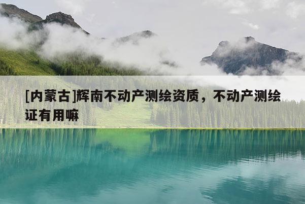 [內(nèi)蒙古]輝南不動產(chǎn)測繪資質(zhì)，不動產(chǎn)測繪證有用嘛