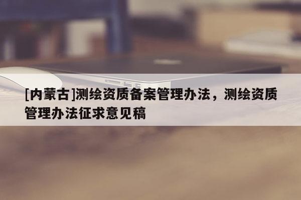 [內(nèi)蒙古]測繪資質(zhì)備案管理辦法，測繪資質(zhì)管理辦法征求意見稿