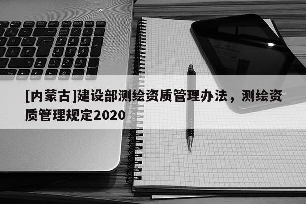 [內(nèi)蒙古]建設(shè)部測(cè)繪資質(zhì)管理辦法，測(cè)繪資質(zhì)管理規(guī)定2020
