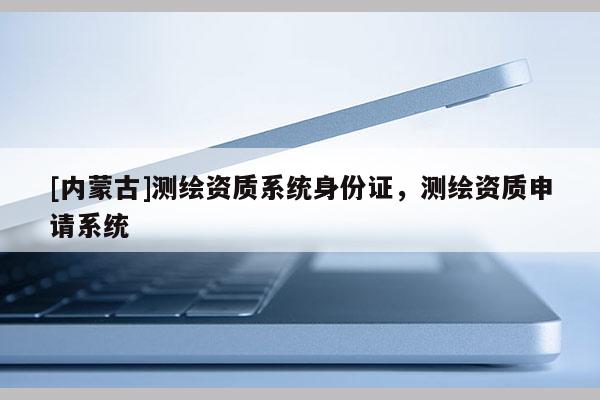 [內(nèi)蒙古]測繪資質(zhì)系統(tǒng)身份證，測繪資質(zhì)申請(qǐng)系統(tǒng)