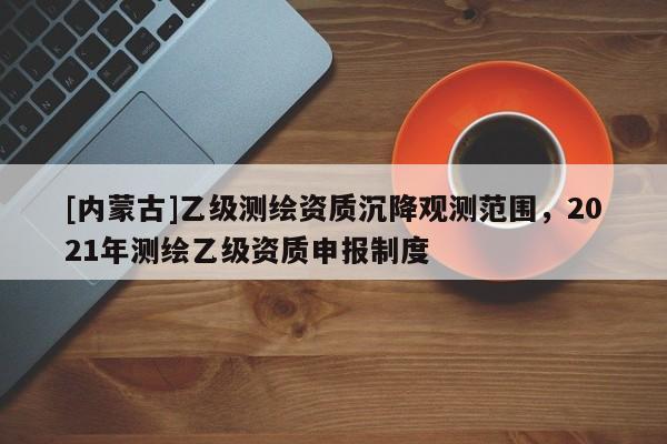 [內(nèi)蒙古]乙級測繪資質(zhì)沉降觀測范圍，2021年測繪乙級資質(zhì)申報制度