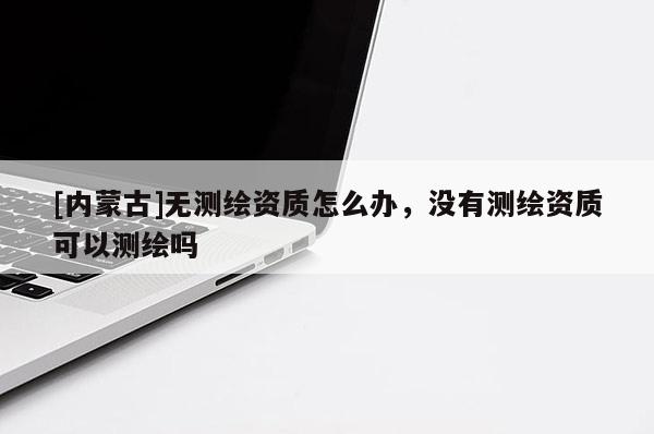 [內(nèi)蒙古]無(wú)測(cè)繪資質(zhì)怎么辦，沒(méi)有測(cè)繪資質(zhì)可以測(cè)繪嗎
