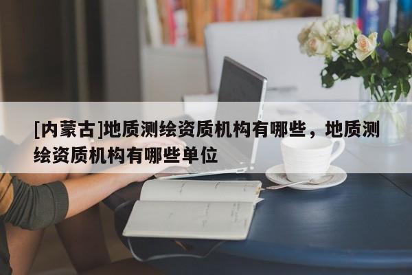 [內(nèi)蒙古]地質(zhì)測繪資質(zhì)機構(gòu)有哪些，地質(zhì)測繪資質(zhì)機構(gòu)有哪些單位