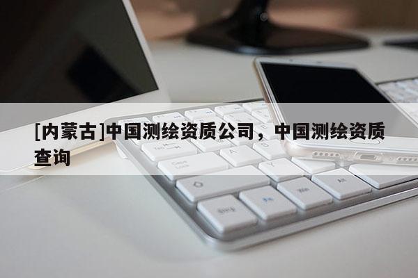 [內(nèi)蒙古]中國測繪資質(zhì)公司，中國測繪資質(zhì)查詢