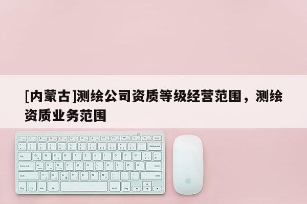 [內(nèi)蒙古]測(cè)繪公司資質(zhì)等級(jí)經(jīng)營(yíng)范圍，測(cè)繪資質(zhì)業(yè)務(wù)范圍