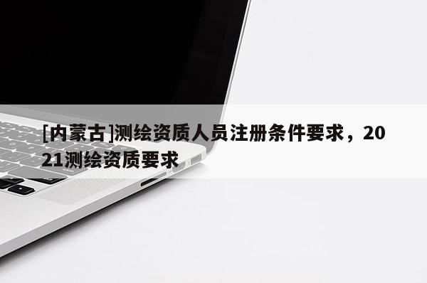 [內(nèi)蒙古]測(cè)繪資質(zhì)人員注冊(cè)條件要求，2021測(cè)繪資質(zhì)要求