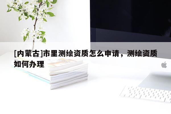 [內(nèi)蒙古]市里測繪資質(zhì)怎么申請，測繪資質(zhì)如何辦理