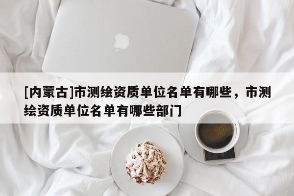 [內(nèi)蒙古]市測(cè)繪資質(zhì)單位名單有哪些，市測(cè)繪資質(zhì)單位名單有哪些部門