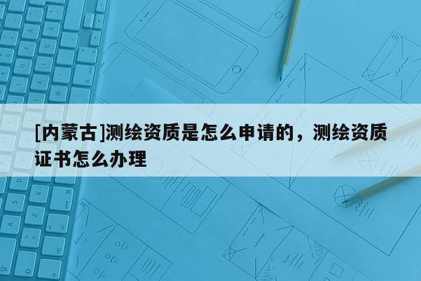 [內(nèi)蒙古]測(cè)繪資質(zhì)是怎么申請(qǐng)的，測(cè)繪資質(zhì)證書怎么辦理