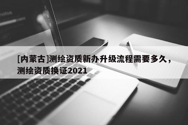 [內(nèi)蒙古]測(cè)繪資質(zhì)新辦升級(jí)流程需要多久，測(cè)繪資質(zhì)換證2021