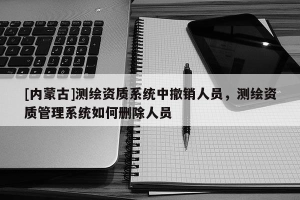 [內蒙古]測繪資質系統(tǒng)中撤銷人員，測繪資質管理系統(tǒng)如何刪除人員