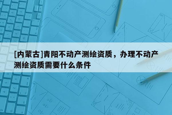[內(nèi)蒙古]青陽(yáng)不動(dòng)產(chǎn)測(cè)繪資質(zhì)，辦理不動(dòng)產(chǎn)測(cè)繪資質(zhì)需要什么條件