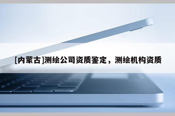 [內(nèi)蒙古]測繪公司資質(zhì)鑒定，測繪機構(gòu)資質(zhì)