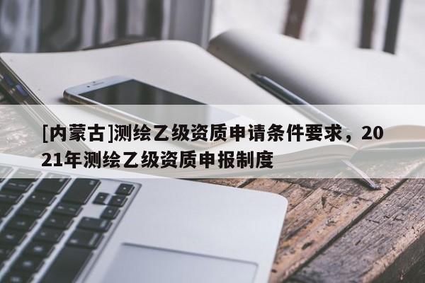[內(nèi)蒙古]測(cè)繪乙級(jí)資質(zhì)申請(qǐng)條件要求，2021年測(cè)繪乙級(jí)資質(zhì)申報(bào)制度