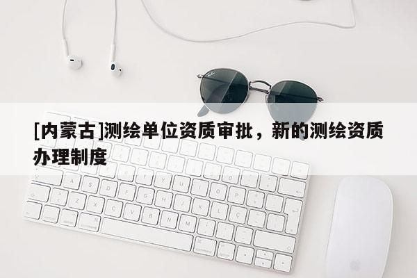 [內(nèi)蒙古]測(cè)繪單位資質(zhì)審批，新的測(cè)繪資質(zhì)辦理制度