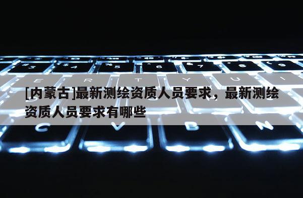 [內(nèi)蒙古]最新測(cè)繪資質(zhì)人員要求，最新測(cè)繪資質(zhì)人員要求有哪些