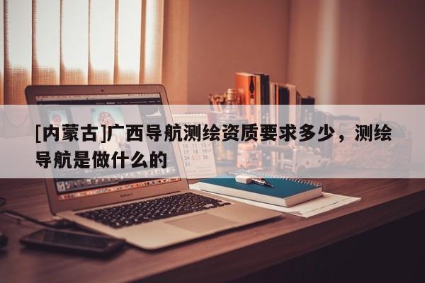 [內(nèi)蒙古]廣西導(dǎo)航測繪資質(zhì)要求多少，測繪導(dǎo)航是做什么的