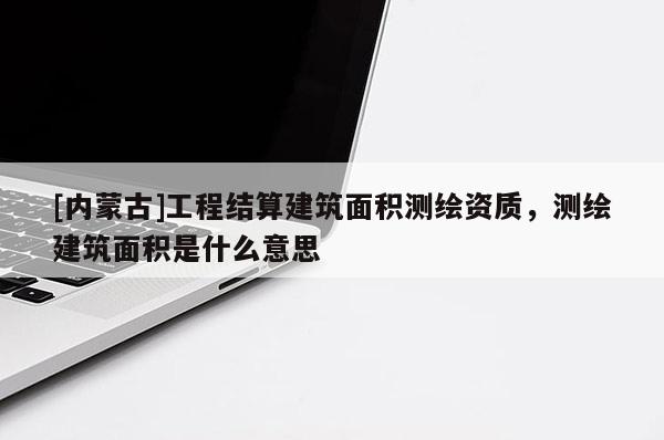 [內(nèi)蒙古]工程結(jié)算建筑面積測(cè)繪資質(zhì)，測(cè)繪建筑面積是什么意思