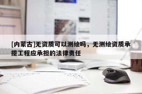 [內(nèi)蒙古]無資質(zhì)可以測繪嗎，無測繪資質(zhì)承攬工程應(yīng)承擔的法律責任