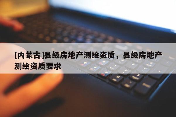 [內(nèi)蒙古]縣級房地產(chǎn)測繪資質(zhì)，縣級房地產(chǎn)測繪資質(zhì)要求
