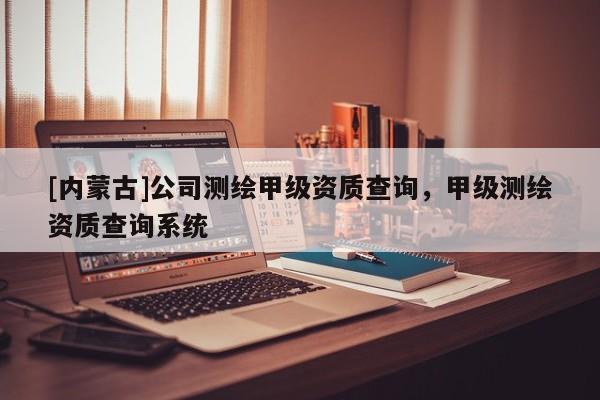 [內(nèi)蒙古]公司測(cè)繪甲級(jí)資質(zhì)查詢，甲級(jí)測(cè)繪資質(zhì)查詢系統(tǒng)